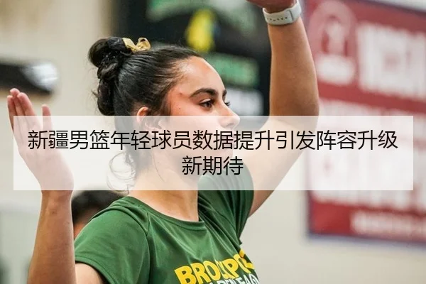 新疆男篮年轻球员数据提升引发阵容升级新期待