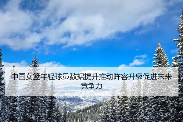 中国女篮年轻球员数据提升推动阵容升级促进未来竞争力